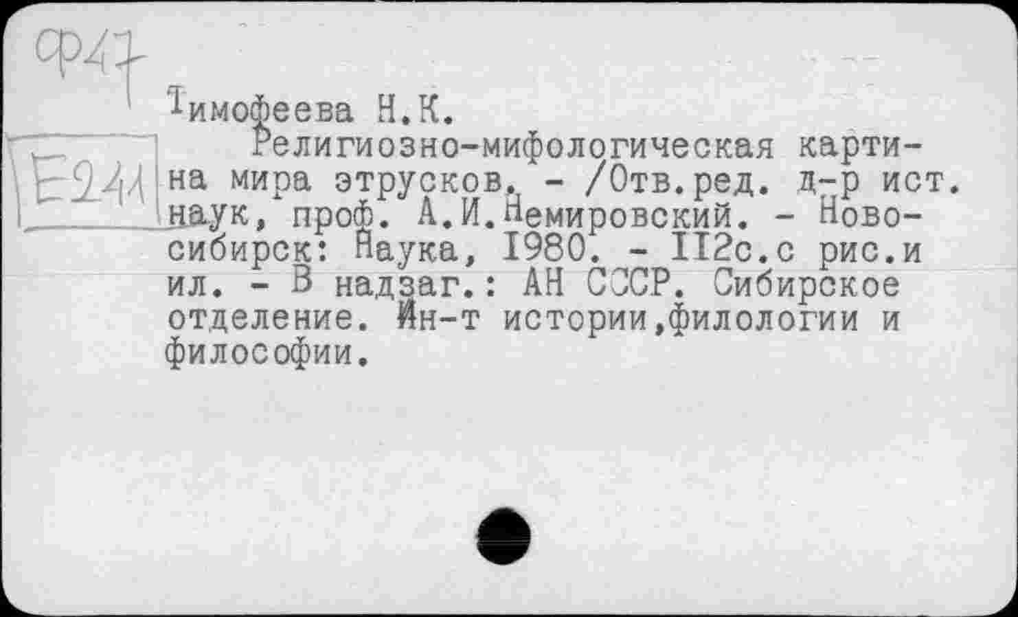 ﻿химогаеева и. к.
Религиозно-мифологическая картина мира этрусков, - /Отв.ред. д-р ист. дау к, пробо. А.И.Немировский. - Новосибирск: Наука, 1980. - 112с.с рис.и ил. - В надзаг.: АН СССР. Сибирское отделение. Йн-т истории,филологии и философии.